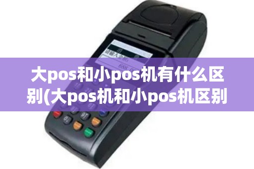 大pos和小pos机有什么区别(大pos机和小pos机区别,看完秒懂)