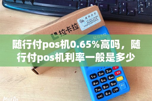 随行付pos机0.65%高吗，随行付pos机利率一般是多少