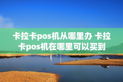 卡拉卡pos机从哪里办 卡拉卡pos机在哪里可以买到