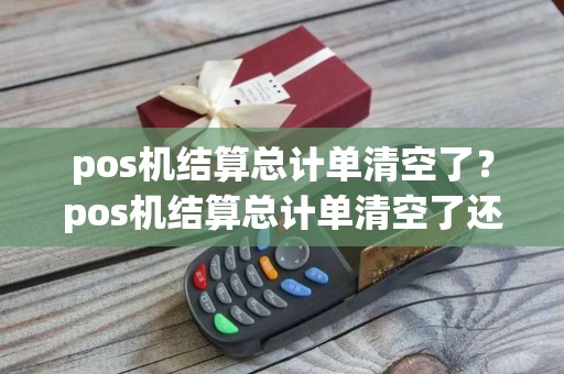 pos机结算总计单清空了？pos机结算总计单清空了还能用吗