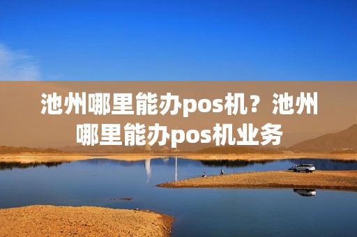池州哪里能办pos机？池州哪里能办pos机业务