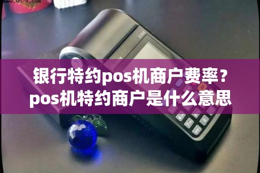 银行特约pos机商户费率？pos机特约商户是什么意思