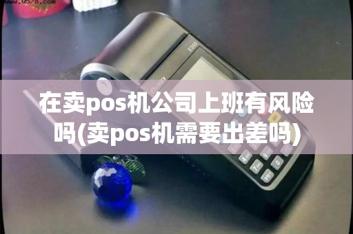 在卖pos机公司上班有风险吗(卖pos机需要出差吗)