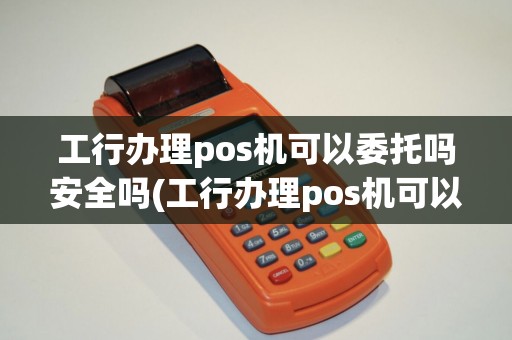 工行办理pos机可以委托吗安全吗(工行办理pos机可以委托吗)