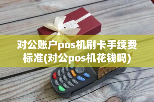 对公账户pos机刷卡手续费标准(对公pos机花钱吗)