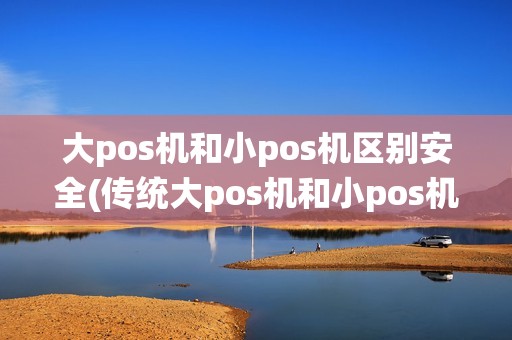 大pos机和小pos机区别安全(传统大pos机和小pos机的区别)