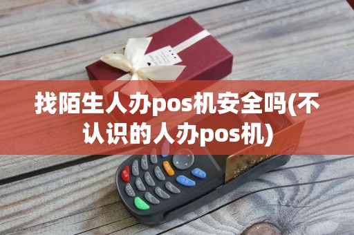 找陌生人办pos机安全吗(不认识的人办pos机)