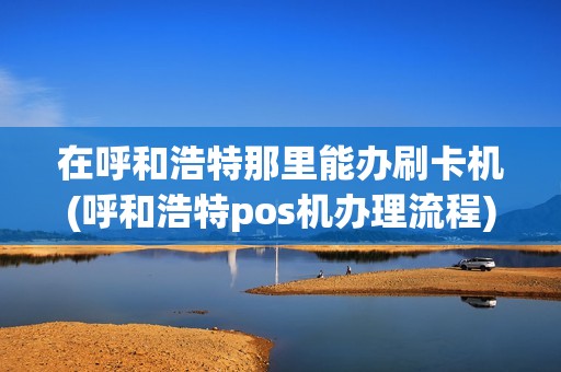 在呼和浩特那里能办刷卡机(呼和浩特pos机办理流程)