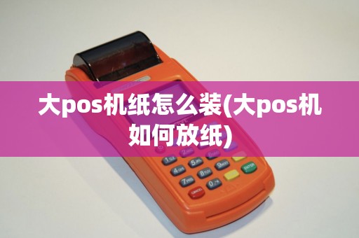 大pos机纸怎么装(大pos机如何放纸)