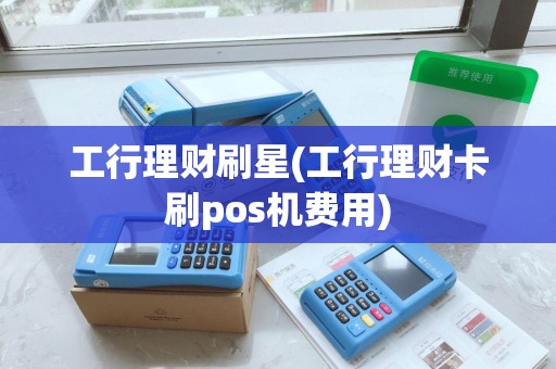 工行理财刷星(工行理财卡刷pos机费用)