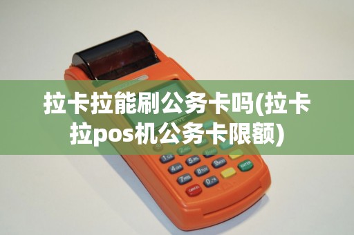 拉卡拉能刷公务卡吗(拉卡拉pos机公务卡限额)