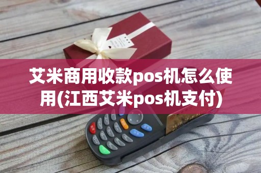 艾米商用收款pos机怎么使用(江西艾米pos机支付)
