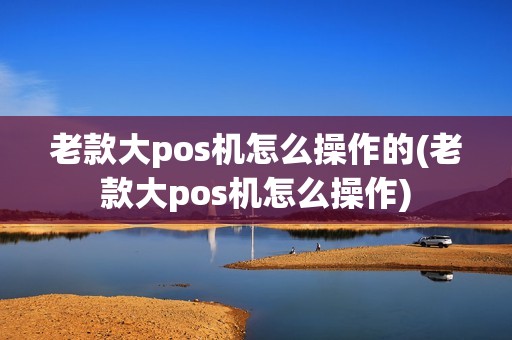 老款大pos机怎么操作的(老款大pos机怎么操作)