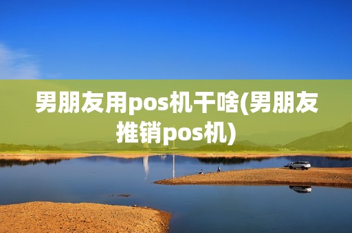 男朋友用pos机干啥(男朋友推销pos机)