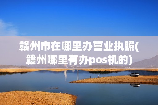 赣州市在哪里办营业执照(赣州哪里有办pos机的)