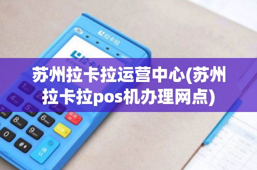 苏州拉卡拉运营中心(苏州拉卡拉pos机办理网点)