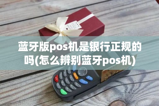 蓝牙版pos机是银行正规的吗(怎么辨别蓝牙pos机)