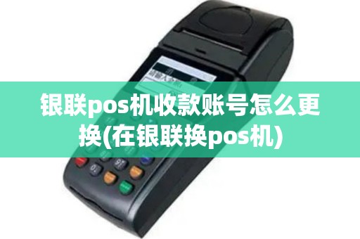 银联pos机收款账号怎么更换(在银联换pos机)