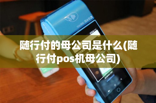随行付的母公司是什么(随行付pos机母公司)