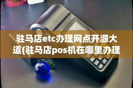 驻马店etc办理网点开源大道(驻马店pos机在哪里办理)