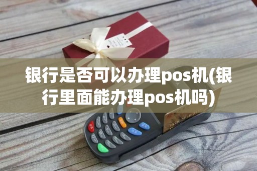 银行是否可以办理pos机(银行里面能办理pos机吗)