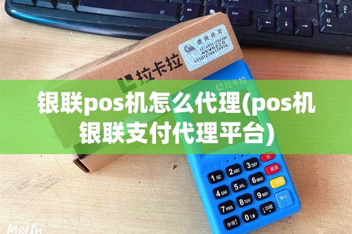 银联pos机怎么代理(pos机银联支付代理平台)