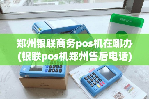 郑州银联商务pos机在哪办(银联pos机郑州售后电话)