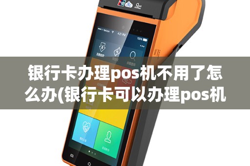 银行卡办理pos机不用了怎么办(银行卡可以办理pos机)