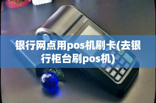 银行网点用pos机刷卡(去银行柜台刷pos机)