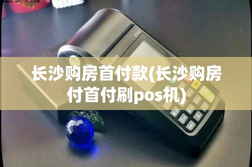 长沙购房首付款(长沙购房付首付刷pos机)
