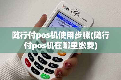 随行付pos机使用步骤(随行付pos机在哪里缴费)