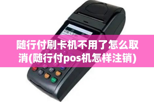 随行付刷卡机不用了怎么取消(随行付pos机怎样注销)