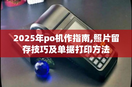2025年po机作指南,照片留存技巧及单据打印方法
