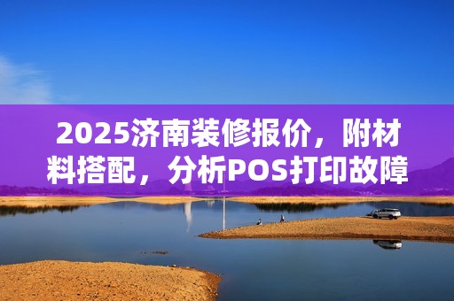 2025济南装修报价，附材料搭配，分析POS打印故障原因