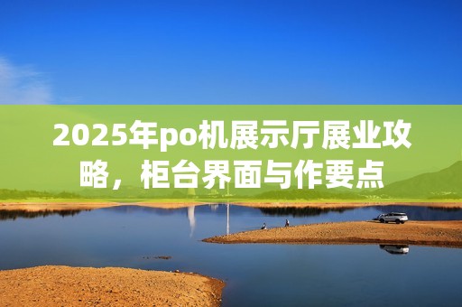 2025年po机展示厅展业攻略，柜台界面与作要点