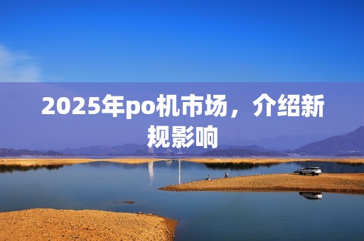 2025年po机市场，介绍新规影响