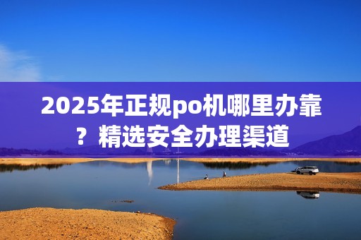 2025年正规po机哪里办靠？精选安全办理渠道