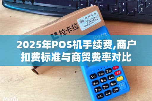 2025年POS机手续费,商户扣费标准与商贸费率对比