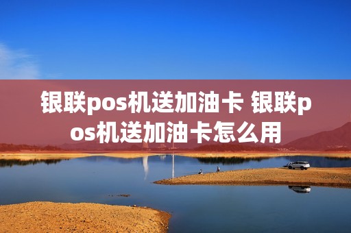 银联pos机送加油卡 银联pos机送加油卡怎么用