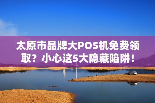 太原市品牌大POS机免费领取？小心这5大隐藏陷阱！