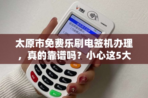 太原市免费乐刷电签机办理，真的靠谱吗？小心这5大隐藏陷阱！
