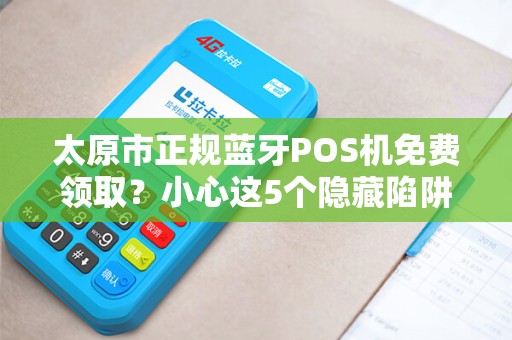 太原市正规蓝牙POS机免费领取？小心这5个隐藏陷阱！