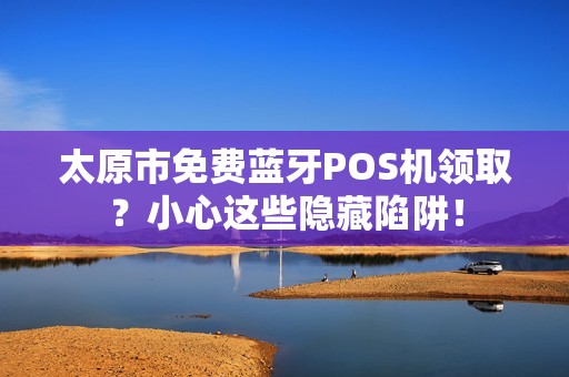 太原市免费蓝牙POS机领取？小心这些隐藏陷阱！