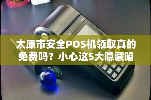 太原市安全POS机领取真的免费吗？小心这5大隐藏陷阱！