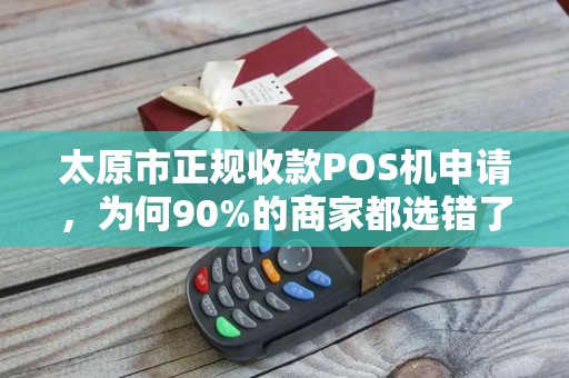 太原市正规收款POS机申请，为何90%的商家都选错了？揭秘避坑指南！