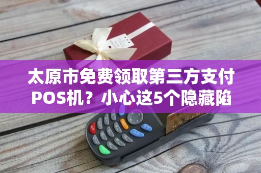 太原市免费领取第三方支付POS机？小心这5个隐藏陷阱！
