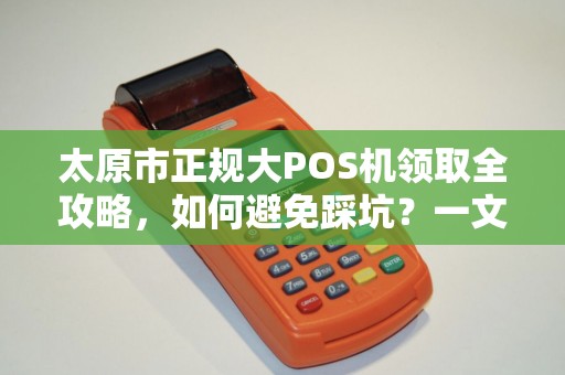 太原市正规大POS机领取全攻略，如何避免踩坑？一文读懂办理流程与注意事项！