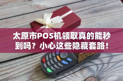 太原市POS机领取真的能秒到吗？小心这些隐藏套路！