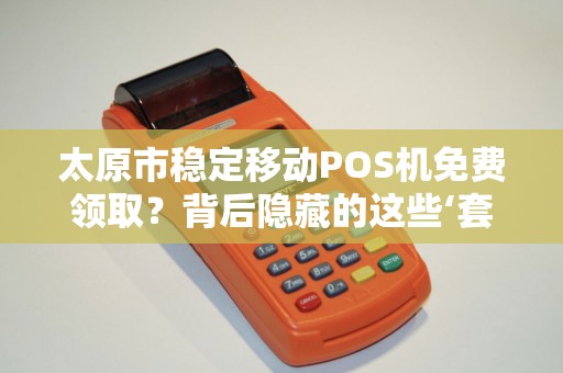 太原市稳定移动POS机免费领取？背后隐藏的这些‘套路’你一定要知道！