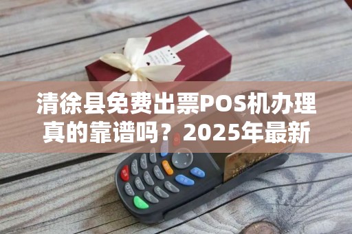 清徐县免费出票POS机办理真的靠谱吗？2025年最新政策解读！